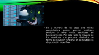 • En la mayoría de los casos una misma
computadora puede proveer múltiples
servicios y tener varios servidores en
funcionamiento. Por esta razón la mayoría de
los servidores son procesos diseñados de
forma que puedan funcionar en computadoras
de propósito específico.
 