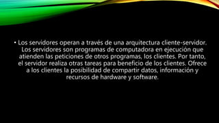 • Los servidores operan a través de una arquitectura cliente-servidor.
Los servidores son programas de computadora en ejecución que
atienden las peticiones de otros programas, los clientes. Por tanto,
el servidor realiza otras tareas para beneficio de los clientes. Ofrece
a los clientes la posibilidad de compartir datos, información y
recursos de hardware y software.
 
