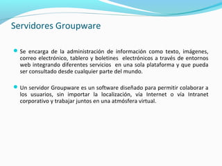 Servidores Groupware
Se encarga de la administración de información como texto, imágenes,
correo electrónico, tablero y boletines electrónicos a través de entornos
web integrando diferentes servicios en una sola plataforma y que pueda
ser consultado desde cualquier parte del mundo.
Un servidor Groupware es un software diseñado para permitir colaborar a
los usuarios, sin importar la localización, vía Internet o vía Intranet
corporativo y trabajar juntos en una atmósfera virtual.
 