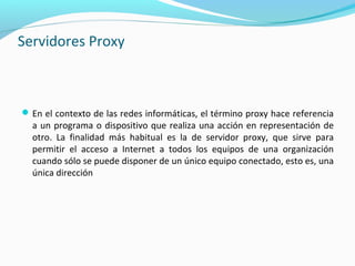Servidores Proxy
En el contexto de las redes informáticas, el término proxy hace referencia
a un programa o dispositivo que realiza una acción en representación de
otro. La finalidad más habitual es la de servidor proxy, que sirve para
permitir el acceso a Internet a todos los equipos de una organización
cuando sólo se puede disponer de un único equipo conectado, esto es, una
única dirección
 