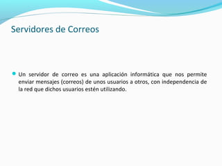 Servidores de Correos
Un servidor de correo es una aplicación informática que nos permite
enviar mensajes (correos) de unos usuarios a otros, con independencia de
la red que dichos usuarios estén utilizando.
 