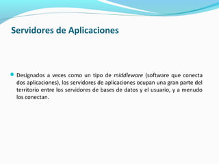 Servidores de Aplicaciones
Designados a veces como un tipo de middleware (software que conecta
dos aplicaciones), los servidores de aplicaciones ocupan una gran parte del
territorio entre los servidores de bases de datos y el usuario, y a menudo
los conectan.
 