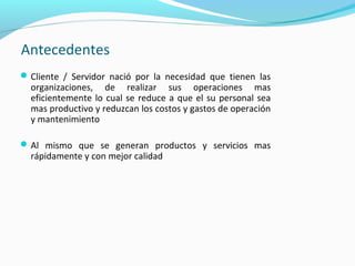 Antecedentes
Cliente / Servidor nació por la necesidad que tienen las
organizaciones, de realizar sus operaciones mas
eficientemente lo cual se reduce a que el su personal sea
mas productivo y reduzcan los costos y gastos de operación
y mantenimiento
Al mismo que se generan productos y servicios mas
rápidamente y con mejor calidad
 
