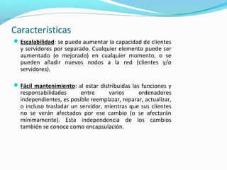 Características
Escalabilidad: se puede aumentar la capacidad de clientes
y servidores por separado. Cualquier elemento puede ser
aumentado (o mejorado) en cualquier momento, o se
pueden añadir nuevos nodos a la red (clientes y/o
servidores).
Fácil mantenimiento: al estar distribuidas las funciones y
responsabilidades entre varios ordenadores
independientes, es posible reemplazar, reparar, actualizar,
o incluso trasladar un servidor, mientras que sus clientes
no se verán afectados por ese cambio (o se afectarán
mínimamente). Esta independencia de los cambios
también se conoce como encapsulación.
 