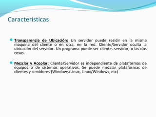 Características
Transparencia de Ubicación: Un servidor puede residir en la misma
maquina del cliente o en otra, en la red. Cliente/Servidor oculta la
ubicación del servidor. Un programa puede ser cliente, servidor, o las dos
cosas.
Mezclar y Acoplar: Cliente/Servidor es independiente de plataformas de
equipos o de sistemas operativos. Se puede mezclar plataformas de
clientes y servidores (Windows/Linux, Linux/Windows, etc)
 