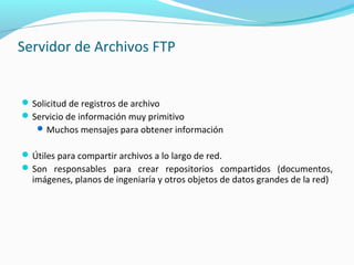 Servidor de Archivos FTP
Solicitud de registros de archivo
Servicio de información muy primitivo
Muchos mensajes para obtener información
Útiles para compartir archivos a lo largo de red.
Son responsables para crear repositorios compartidos (documentos,
imágenes, planos de ingeniaría y otros objetos de datos grandes de la red)
 