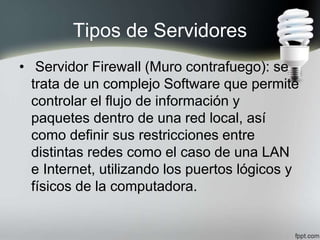 Tipos de Servidores
• Servidor Firewall (Muro contrafuego): se
trata de un complejo Software que permite
controlar el flujo de información y
paquetes dentro de una red local, así
como definir sus restricciones entre
distintas redes como el caso de una LAN
e Internet, utilizando los puertos lógicos y
físicos de la computadora.
 
