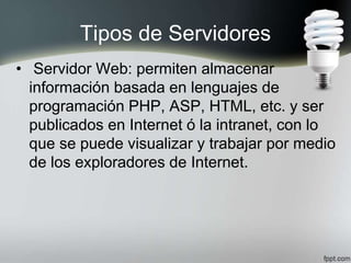 Tipos de Servidores
• Servidor Web: permiten almacenar
información basada en lenguajes de
programación PHP, ASP, HTML, etc. y ser
publicados en Internet ó la intranet, con lo
que se puede visualizar y trabajar por medio
de los exploradores de Internet.
 