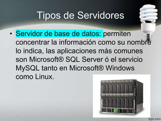 Tipos de Servidores
• Servidor de base de datos: permiten
concentrar la información como su nombre
lo indica, las aplicaciones más comunes
son Microsoft® SQL Server ó el servicio
MySQL tanto en Microsoft® Windows
como Linux.
 