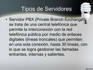 Tipos de Servidores
• Servidor PBX (Private Branch Exchange):
se trata de una central telefónica que
permite la interconexión con la red
telefónica pública por medio de enlaces
digitales (líneas troncales) que permiten
en una sola conexión, hasta 30 líneas, con
lo que se logra gestionar las llamadas
entrantes, internas y salientes.
 