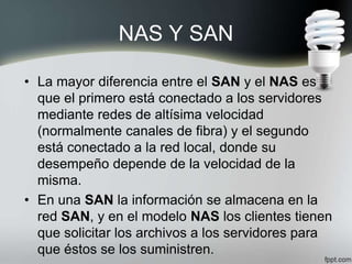 NAS Y SAN
• La mayor diferencia entre el SAN y el NAS es
que el primero está conectado a los servidores
mediante redes de altísima velocidad
(normalmente canales de fibra) y el segundo
está conectado a la red local, donde su
desempeño depende de la velocidad de la
misma.
• En una SAN la información se almacena en la
red SAN, y en el modelo NAS los clientes tienen
que solicitar los archivos a los servidores para
que éstos se los suministren.
 
