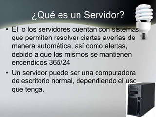 ¿Qué es un Servidor?
• El, o los servidores cuentan con sistemas
que permiten resolver ciertas averías de
manera automática, así como alertas,
debido a que los mismos se mantienen
encendidos 365/24
• Un servidor puede ser una computadora
de escritorio normal, dependiendo el uso
que tenga.
 