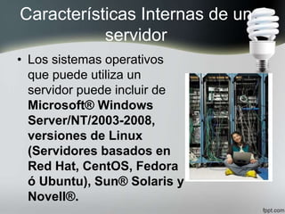 Características Internas de un
servidor
• Los sistemas operativos
que puede utiliza un
servidor puede incluir de
Microsoft® Windows
Server/NT/2003-2008,
versiones de Linux
(Servidores basados en
Red Hat, CentOS, Fedora
ó Ubuntu), Sun® Solaris y
Novell®.
 