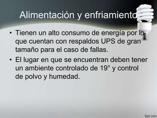 Alimentación y enfriamiento
• Tienen un alto consumo de energía por lo
que cuentan con respaldos UPS de gran
tamaño para el caso de fallas.
• El lugar en que se encuentran deben tener
un ambiente controlado de 19° y control
de polvo y humedad.
 