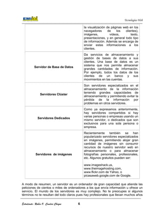 Estudiante: Rubén O. Condori Choque
Servidor de Base de Datos
Servidores Clúster
Servidores Dedicados
Servidores de imágenes
A modo de resumen, un servidor es un ordenador de gran capacidad que atiende las
peticiones de cientos o miles de ordenadores a los que envía información u ofrece un
servicio. El mundo de los servidores es muy complejo. No te preocupes si algunos
términos no te resultan del todo claros pues hay profesionales que llevan muchos años
Estudiante: Rubén O. Condori Choque 6
la visualización de páginas web en los
navegadores de los clientes),
imágenes, videos, texto,
presentaciones, y en general todo tipo
de información. Ade
enviar estas informaciones a los
clientes.
Servidor de Base de Datos
Da servicios de almacenamiento y
gestión de bases de datos a sus
clientes. Una base de datos es un
sistema que nos permite almacenar
grandes cantidades de información.
Por ejemplo, todos los datos de los
clientes de un banco y sus
movimientos en las cuentas.
Servidores Clúster
Son servidores especializados en el
almacenamiento de la información
teniendo grandes capacidades de
almacenamiento y permitiendo evitar la
pérdida de la información por
problemas en otros servidores.
Servidores Dedicados
Como ya expresamos anteriormente,
hay servidores compartidos si hay
varias personas o empresas usando un
mismo servidor, o dedicados que son
exclusivos para una sola persona
empresa.
de imágenes
Recientemente también se han
popularizado servidores especializados
en imágenes, permitiendo alojar gran
cantidad de imágenes sin consumir
recursos de nuestro servidor web en
almacenamiento o para almacenar
fotografías personales, profesionales,
etc. Algunos gratuitos pueden ser:
www.imageshack.us
www.theimagehosting.com
www.flickr.com de Yahoo, o
picasaweb.google.com
A modo de resumen, un servidor es un ordenador de gran capacidad que atiende las
peticiones de cientos o miles de ordenadores a los que envía información u ofrece un
undo de los servidores es muy complejo. No te preocupes si algunos
términos no te resultan del todo claros pues hay profesionales que llevan muchos años
Tecnologías Web
la visualización de páginas web en los
navegadores de los clientes),
imágenes, videos, texto,
presentaciones, y en general todo tipo
de información. Además se encarga de
enviar estas informaciones a los
Da servicios de almacenamiento y
gestión de bases de datos a sus
clientes. Una base de datos es un
sistema que nos permite almacenar
grandes cantidades de información.
Por ejemplo, todos los datos de los
clientes de un banco y sus
movimientos en las cuentas.
Son servidores especializados en el
almacenamiento de la información
teniendo grandes capacidades de
almacenamiento y permitiendo evitar la
pérdida de la información por
problemas en otros servidores.
Como ya expresamos anteriormente,
hay servidores compartidos si hay
varias personas o empresas usando un
mismo servidor, o dedicados que son
exclusivos para una sola persona o
Recientemente también se han
popularizado servidores especializados
en imágenes, permitiendo alojar gran
cantidad de imágenes sin consumir
recursos de nuestro servidor web en
almacenamiento o para almacenar
personales, profesionales,
etc. Algunos gratuitos pueden ser:
www.imageshack.us,
www.theimagehosting.com,
de Yahoo, o
picasaweb.google.com de Google.
A modo de resumen, un servidor es un ordenador de gran capacidad que atiende las
peticiones de cientos o miles de ordenadores a los que envía información u ofrece un
undo de los servidores es muy complejo. No te preocupes si algunos
términos no te resultan del todo claros pues hay profesionales que llevan muchos años
 