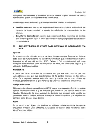 Estudiante: Rubén O. Condori Choque
trabajando con servidores y realmente es difícil conocer la gran variedad de tipos y
nomenclatura que se utiliza para referirse a todos ellos.
Sin embargo, de acuerdo al rol que asumen dentro de una red se dividen en:
• Servidor dedicado:
recursos de la red, es decir, a atender las solicitudes de
clientes.
• Servidor no dedicado:
sino también pueden jugar el rol de estaciones de trabajo al procesar solicitudes de
un usuario local.
IV. QUE SERVIDORES SE UTILIZA PARA SISTEMA
WEB.
Apache
Es el servidor más utilizado, aunque ha vivido tiempos mejores. Parte de su éxito se
debe a que es multiplataforma y a su estructura modular, que permite emplear diversos
lenguajes en el lado del servidor (PHP, Python y Per
incorporar características como la compresión de datos, las conexiones seguras y la
utilización de URLs amigables.
Microsoft IIS
A pesar de haber superado los momentos en que era más conocido por sus
vulnerabilidades que por sus características, IIS ha perdido mercado en los últimos
años. Es el segundo servidor web más usado y cuenta con un buen número de
módulos, pero también con el gran handicap de funcionar únicamente en Windows.
Google Web Server
El tercero más utilizado, conocido como GWS, es una gran incógnita. Google no publica
apenas información sobre él y se rumorea que puede ser una versión adaptada de
Apache. Obviamente, la gran cantidad de dominios que emplean este servidor no
pertenecen todos a Google, sino que la mayoría son de compañías que emplean sus
servicios como Blogger o App Engine.
Nginx
Es un servidor web ligero
encuentran Windows Linux y Mac OS X). Es usado por algunos sitios importantes como
WordPress.com o Hulu.
Estudiante: Rubén O. Condori Choque 6
trabajando con servidores y realmente es difícil conocer la gran variedad de tipos y
e utiliza para referirse a todos ellos.
Sin embargo, de acuerdo al rol que asumen dentro de una red se dividen en:
son aquellos que le dedican toda su potencia a administrar los
recursos de la red, es decir, a atender las solicitudes de
Servidor no dedicado: son aquellos que no dedican toda su potencia a los clientes,
sino también pueden jugar el rol de estaciones de trabajo al procesar solicitudes de
QUE SERVIDORES SE UTILIZA PARA SISTEMAS DE INFORMACION VIA
Es el servidor más utilizado, aunque ha vivido tiempos mejores. Parte de su éxito se
debe a que es multiplataforma y a su estructura modular, que permite emplear diversos
lenguajes en el lado del servidor (PHP, Python y Perl principalmente), así como
incorporar características como la compresión de datos, las conexiones seguras y la
utilización de URLs amigables.
A pesar de haber superado los momentos en que era más conocido por sus
que por sus características, IIS ha perdido mercado en los últimos
años. Es el segundo servidor web más usado y cuenta con un buen número de
n con el gran handicap de funcionar únicamente en Windows.
El tercero más utilizado, conocido como GWS, es una gran incógnita. Google no publica
apenas información sobre él y se rumorea que puede ser una versión adaptada de
ente, la gran cantidad de dominios que emplean este servidor no
pertenecen todos a Google, sino que la mayoría son de compañías que emplean sus
servicios como Blogger o App Engine.
ligero que funciona en múltiples plataformas (entr
encuentran Windows Linux y Mac OS X). Es usado por algunos sitios importantes como
Tecnologías Web
trabajando con servidores y realmente es difícil conocer la gran variedad de tipos y
Sin embargo, de acuerdo al rol que asumen dentro de una red se dividen en:
son aquellos que le dedican toda su potencia a administrar los
recursos de la red, es decir, a atender las solicitudes de procesamiento de los
son aquellos que no dedican toda su potencia a los clientes,
sino también pueden jugar el rol de estaciones de trabajo al procesar solicitudes de
S DE INFORMACION VIA
Es el servidor más utilizado, aunque ha vivido tiempos mejores. Parte de su éxito se
debe a que es multiplataforma y a su estructura modular, que permite emplear diversos
l principalmente), así como
incorporar características como la compresión de datos, las conexiones seguras y la
A pesar de haber superado los momentos en que era más conocido por sus
que por sus características, IIS ha perdido mercado en los últimos
años. Es el segundo servidor web más usado y cuenta con un buen número de
n con el gran handicap de funcionar únicamente en Windows.
El tercero más utilizado, conocido como GWS, es una gran incógnita. Google no publica
apenas información sobre él y se rumorea que puede ser una versión adaptada de
ente, la gran cantidad de dominios que emplean este servidor no
pertenecen todos a Google, sino que la mayoría son de compañías que emplean sus
que funciona en múltiples plataformas (entre las que se
encuentran Windows Linux y Mac OS X). Es usado por algunos sitios importantes como
 