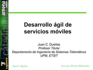 Juan C. Dueñas Profesor Titular Departamento de Ingeniería de Sistemas Telemáticos UPM, ETSIT Desarrollo ágil de servicios móviles 