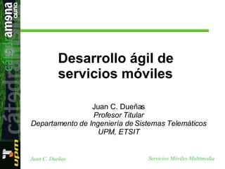 Juan C. Dueñas Profesor Titular Departamento de Ingeniería de Sistemas Telemáticos UPM, ETSIT Desarrollo ágil de servicios móviles 