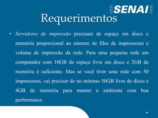 Requerimentos
• Servidores de impressão precisam de espaço em disco e
memória proporcional ao número de filas de impressoras e
volume de impressão da rede. Para uma pequena rede um
computador com 10GB de espaço livre em disco e 2GB de
memória é suficiente. Mas se você tiver uma rede com 50
impressoras, vai precisar de no mínimo 50GB livre de disco e
4GB de memória para manter o ambiente com boa
performance.
 