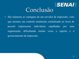 Conclusão
• São inúmeras as vantagens de um servidor de impressão, visto
que teremos um controle totalmente centralizado ao invés de
possuir impressoras individuais espalhadas por uma
organização, dificultando muitas vezes o suporte e o
gerenciamento da impressão.
 