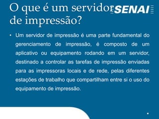 O que é um servidor
de impressão?
• Um servidor de impressão é uma parte fundamental do
gerenciamento de impressão, é composto de um
aplicativo ou equipamento rodando em um servidor,
destinado a controlar as tarefas de impressão enviadas
para as impressoras locais e de rede, pelas diferentes
estações de trabalho que compartilham entre si o uso do
equipamento de impressão.
 