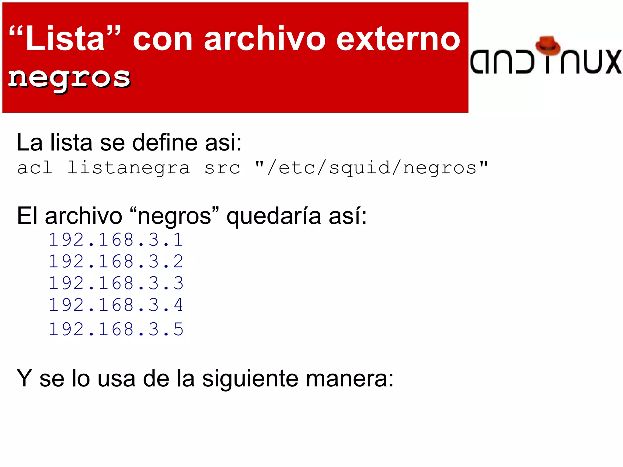 “Lista” con archivo externo
negrosnegros
La lista se define asi:
acl listanegra src "/etc/squid/negros"
El archivo “negros” quedaría así:
192.168.3.1
192.168.3.2
192.168.3.3
192.168.3.4
192.168.3.5
Y se lo usa de la siguiente manera:
 