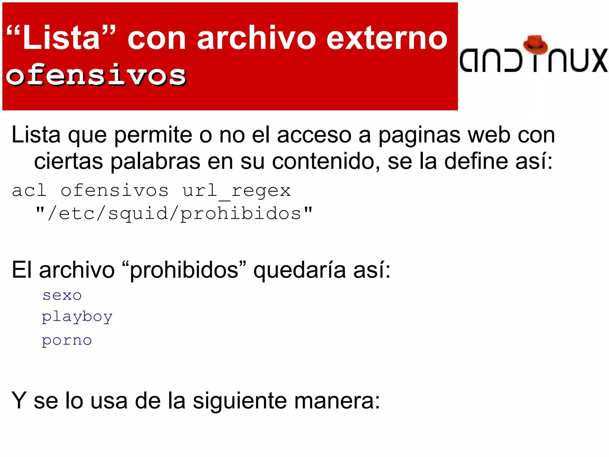 “Lista” con archivo externo
ofensivosofensivos
Lista que permite o no el acceso a paginas web con
ciertas palabras en su contenido, se la define así:
acl ofensivos url_regex
"/etc/squid/prohibidos"
El archivo “prohibidos” quedaría así:
sexo
playboy
porno
Y se lo usa de la siguiente manera:
 