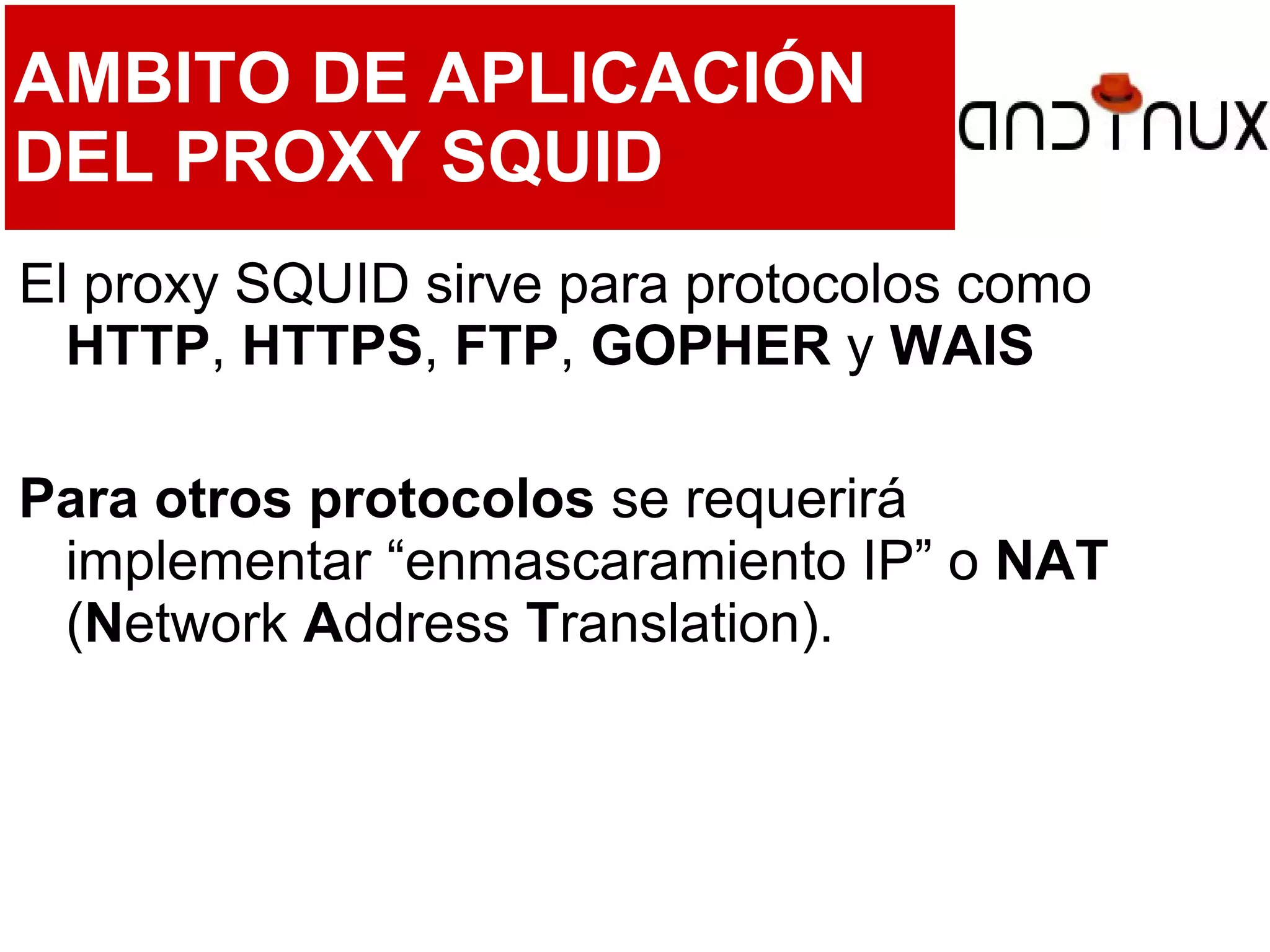 AMBITO DE APLICACIÓN
DEL PROXY SQUID
El proxy SQUID sirve para protocolos como
HTTP, HTTPS, FTP, GOPHER y WAIS
Para otros protocolos se requerirá
implementar “enmascaramiento IP” o NAT
(Network Address Translation).
 