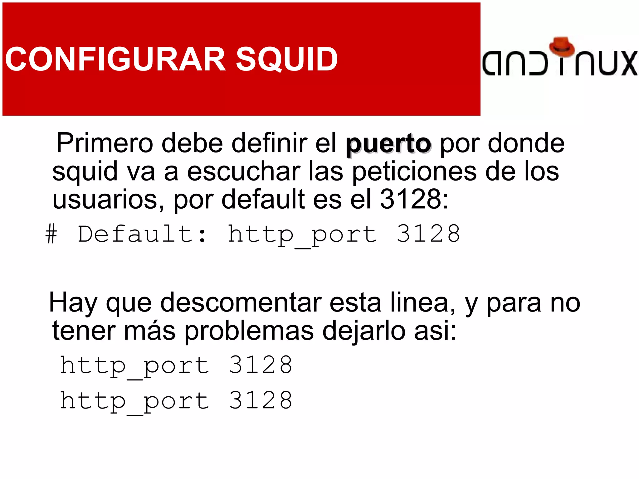 CONFIGURAR SQUID
Primero debe definir el puertopuerto por donde
squid va a escuchar las peticiones de los
usuarios, por default es el 3128:
# Default: http_port 3128
Hay que descomentar esta linea, y para no
tener más problemas dejarlo asi:
http_port 3128
http_port 3128
 