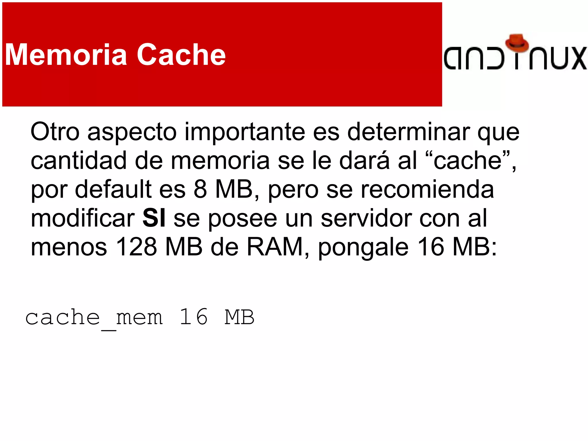 Memoria Cache
Otro aspecto importante es determinar que
cantidad de memoria se le dará al “cache”,
por default es 8 MB, pero se recomienda
modificar SI se posee un servidor con al
menos 128 MB de RAM, pongale 16 MB:
cache_mem 16 MB
 