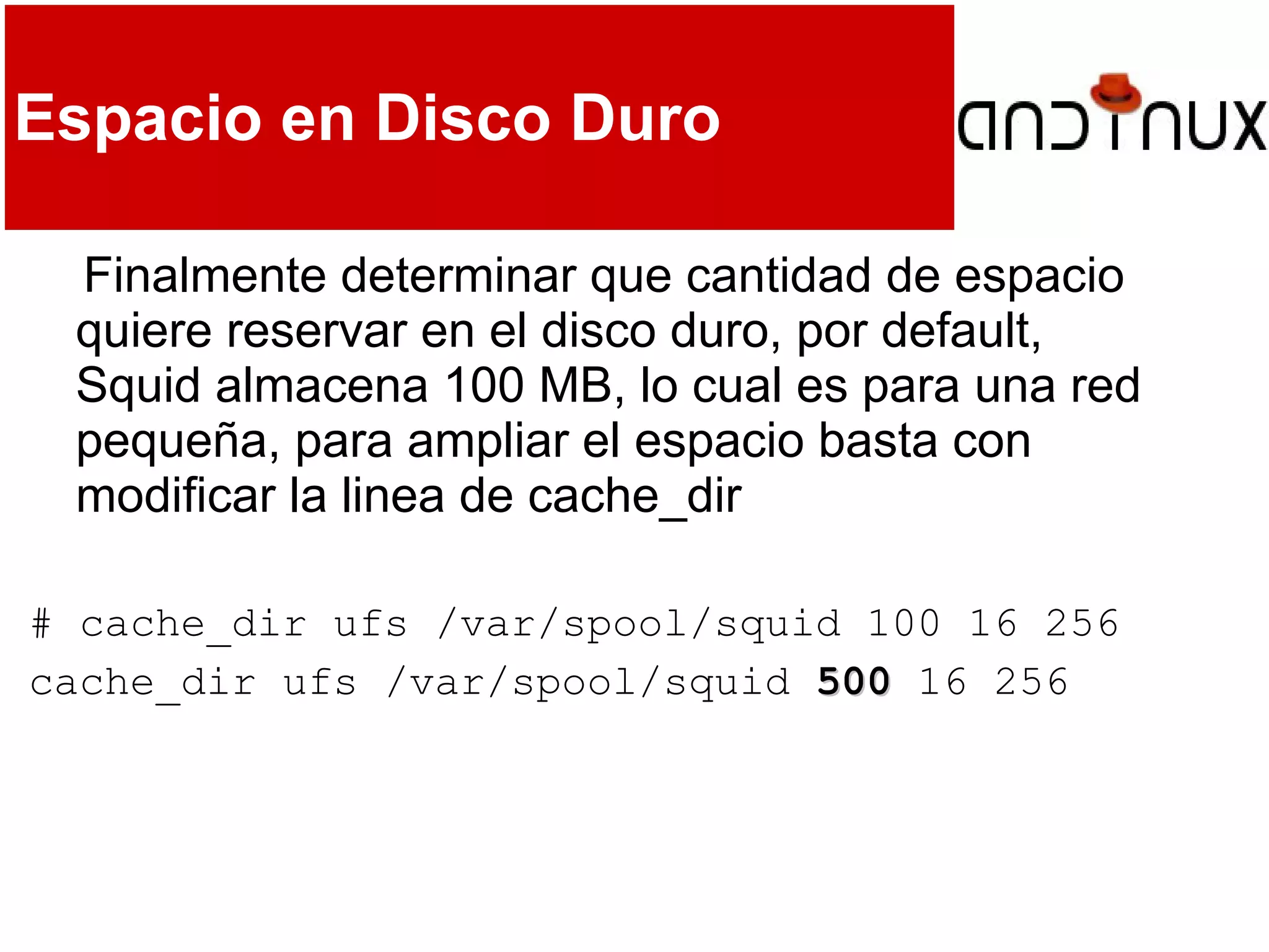 Espacio en Disco Duro
Finalmente determinar que cantidad de espacio
quiere reservar en el disco duro, por default,
Squid almacena 100 MB, lo cual es para una red
pequeña, para ampliar el espacio basta con
modificar la linea de cache_dir
# cache_dir ufs /var/spool/squid 100 16 256
cache_dir ufs /var/spool/squid 500500 16 256
 