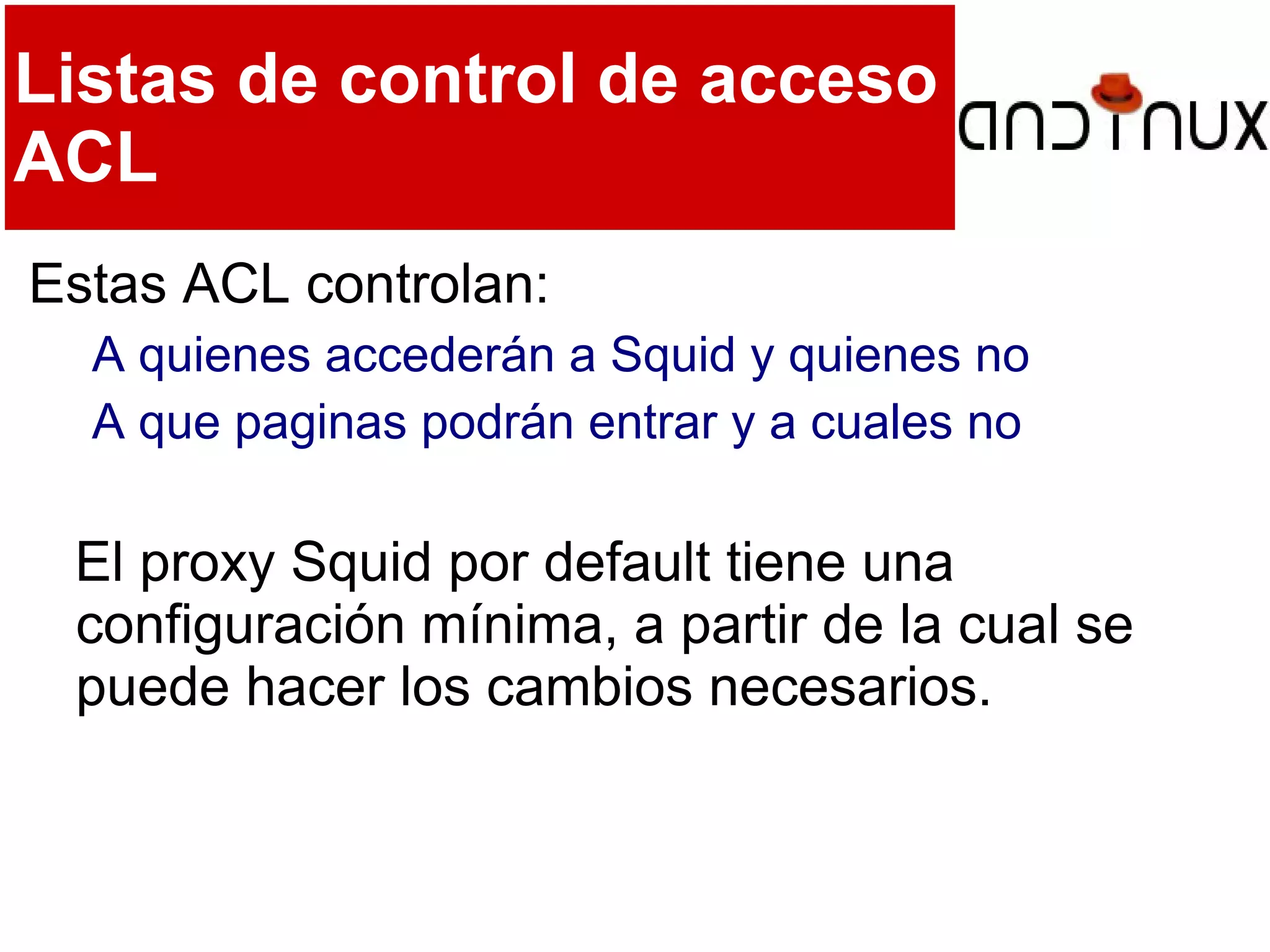 Listas de control de acceso
ACL
Estas ACL controlan:
A quienes accederán a Squid y quienes no
A que paginas podrán entrar y a cuales no
El proxy Squid por default tiene una
configuración mínima, a partir de la cual se
puede hacer los cambios necesarios.
 