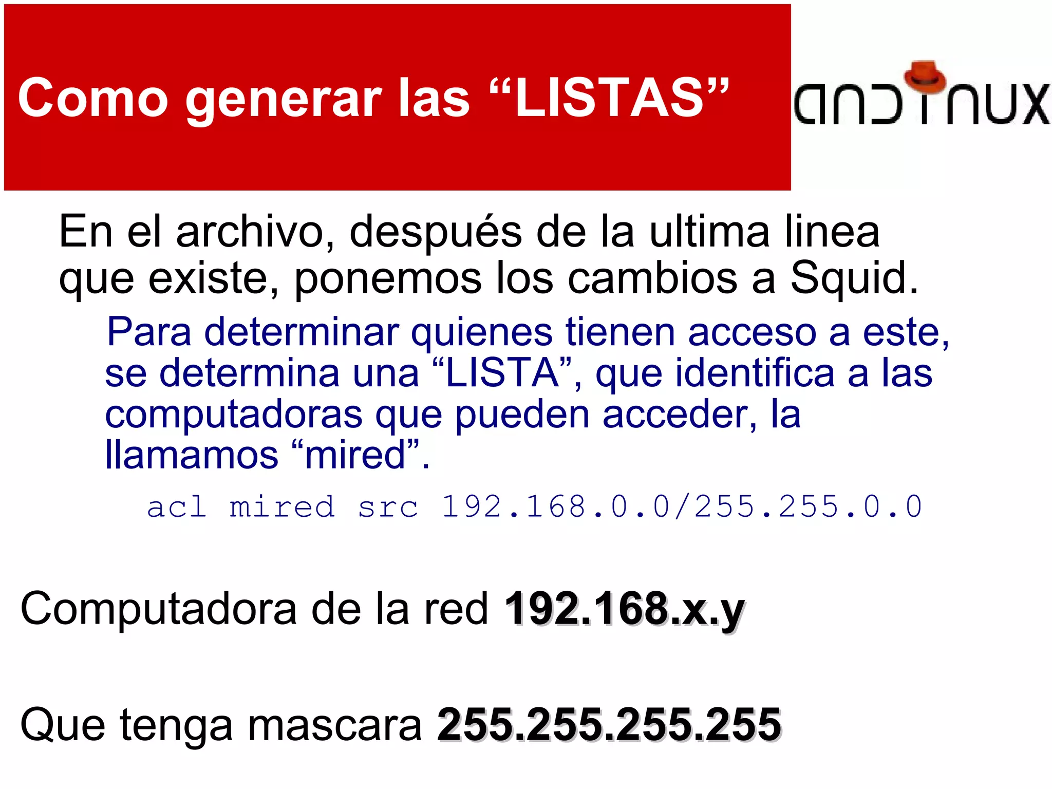 Como generar las “LISTAS”
En el archivo, después de la ultima linea
que existe, ponemos los cambios a Squid.
Para determinar quienes tienen acceso a este,
se determina una “LISTA”, que identifica a las
computadoras que pueden acceder, la
llamamos “mired”.
acl mired src 192.168.0.0/255.255.0.0
Computadora de la red 192.168.x.y192.168.x.y
Que tenga mascara 255.255.255.255255.255.255.255
 