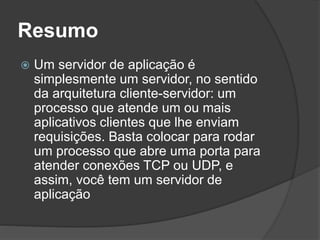 Resumo
 Um servidor de aplicação é
simplesmente um servidor, no sentido
da arquitetura cliente-servidor: um
processo que atende um ou mais
aplicativos clientes que lhe enviam
requisições. Basta colocar para rodar
um processo que abre uma porta para
atender conexões TCP ou UDP, e
assim, você tem um servidor de
aplicação
 