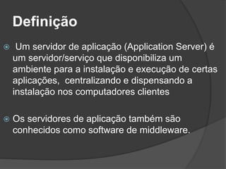 Definição
 Um servidor de aplicação (Application Server) é
um servidor/serviço que disponibiliza um
ambiente para a instalação e execução de certas
aplicações, centralizando e dispensando a
instalação nos computadores clientes
 Os servidores de aplicação também são
conhecidos como software de middleware.
 