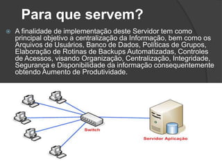 Para que servem?
 A finalidade de implementação deste Servidor tem como
principal objetivo a centralização da Informação, bem como os
Arquivos de Usuários, Banco de Dados, Políticas de Grupos,
Elaboração de Rotinas de Backups Automatizadas, Controles
de Acessos, visando Organização, Centralização, Integridade,
Segurança e Disponibilidade da informação consequentemente
obtendo Aumento de Produtividade.
 