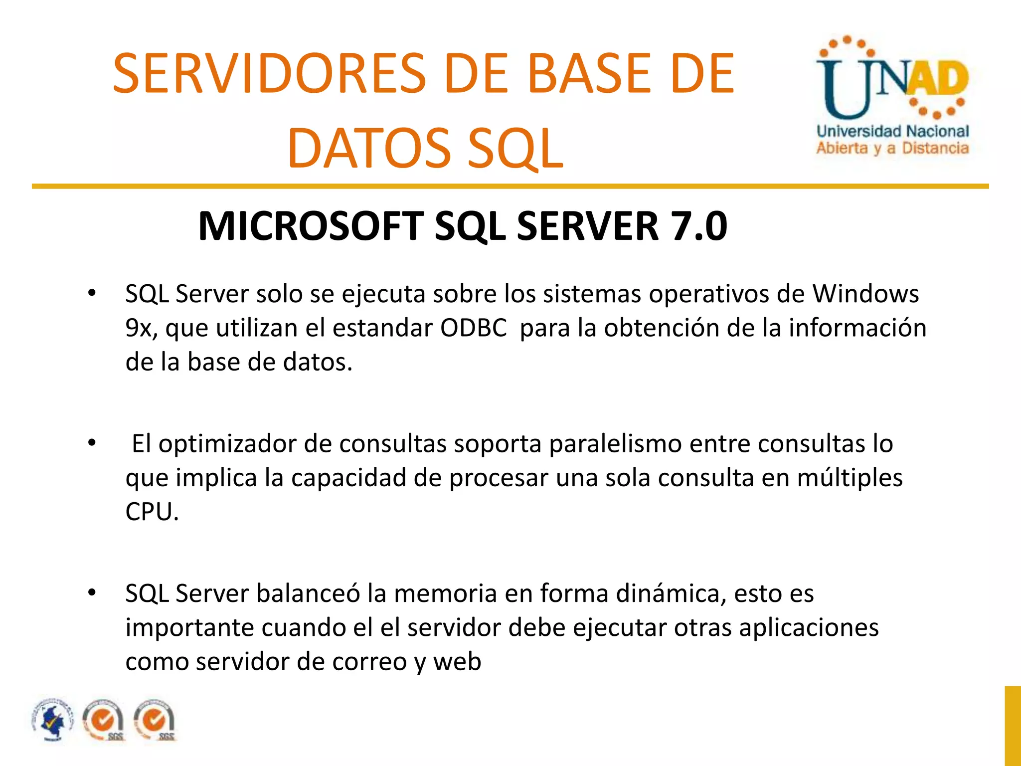 SERVIDORES DE BASE DE
DATOS SQL
MICROSOFT SQL SERVER 7.0
• SQL Server solo se ejecuta sobre los sistemas operativos de Windows
9x, que utilizan el estandar ODBC para la obtención de la información
de la base de datos.
•

El optimizador de consultas soporta paralelismo entre consultas lo
que implica la capacidad de procesar una sola consulta en múltiples
CPU.

• SQL Server balanceó la memoria en forma dinámica, esto es
importante cuando el el servidor debe ejecutar otras aplicaciones
como servidor de correo y web

 