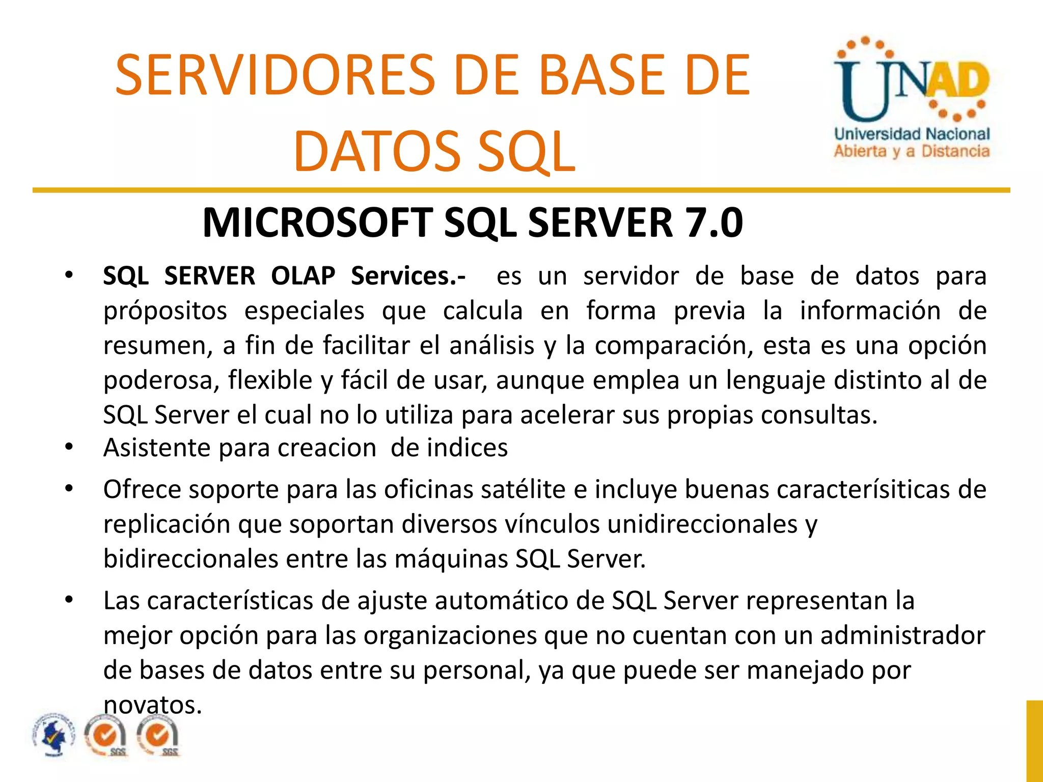 SERVIDORES DE BASE DE
DATOS SQL
MICROSOFT SQL SERVER 7.0
• SQL SERVER OLAP Services.- es un servidor de base de datos para
própositos especiales que calcula en forma previa la información de
resumen, a fin de facilitar el análisis y la comparación, esta es una opción
poderosa, flexible y fácil de usar, aunque emplea un lenguaje distinto al de
SQL Server el cual no lo utiliza para acelerar sus propias consultas.
• Asistente para creacion de indices
• Ofrece soporte para las oficinas satélite e incluye buenas caracterísiticas de
replicación que soportan diversos vínculos unidireccionales y
bidireccionales entre las máquinas SQL Server.
• Las características de ajuste automático de SQL Server representan la
mejor opción para las organizaciones que no cuentan con un administrador
de bases de datos entre su personal, ya que puede ser manejado por
novatos.

 