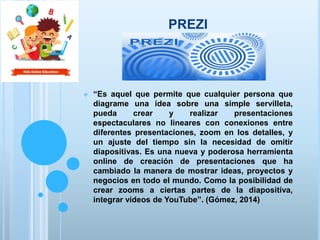 PREZI
 “Es aquel que permite que cualquier persona que
diagrame una idea sobre una simple servilleta,
pueda crear y realizar presentaciones
espectaculares no lineares con conexiones entre
diferentes presentaciones, zoom en los detalles, y
un ajuste del tiempo sin la necesidad de omitir
diapositivas. Es una nueva y poderosa herramienta
online de creación de presentaciones que ha
cambiado la manera de mostrar ideas, proyectos y
negocios en todo el mundo. Como la posibilidad de
crear zooms a ciertas partes de la diapositiva,
integrar vídeos de YouTube”. (Gómez, 2014)
 