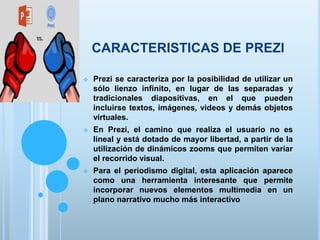 CARACTERISTICAS DE PREZI
 Prezi se caracteriza por la posibilidad de utilizar un
sólo lienzo infinito, en lugar de las separadas y
tradicionales diapositivas, en el que pueden
incluirse textos, imágenes, videos y demás objetos
virtuales.
 En Prezi, el camino que realiza el usuario no es
lineal y está dotado de mayor libertad, a partir de la
utilización de dinámicos zooms que permiten variar
el recorrido visual.
 Para el periodismo digital, esta aplicación aparece
como una herramienta interesante que permite
incorporar nuevos elementos multimedia en un
plano narrativo mucho más interactivo
 