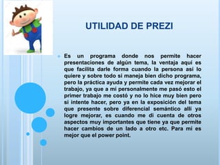 UTILIDAD DE PREZI
 Es un programa donde nos permite hacer
presentaciones de algún tema, la ventaja aquí es
que facilita darle forma cuando la persona así lo
quiere y sobre todo si maneja bien dicho programa,
pero la práctica ayuda y permite cada vez mejorar el
trabajo, ya que a mí personalmente me pasó esto el
primer trabajo me costó y no lo hice muy bien pero
si intente hacer, pero ya en la exposición del tema
que presente sobre diferencial semántico allí ya
logre mejorar, es cuando me di cuenta de otros
aspectos muy importantes que tiene ya que permite
hacer cambios de un lado a otro etc. Para mi es
mejor que el power point.
 