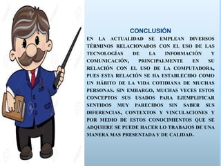 CONCLUSIÓN
EN LA ACTUALIDAD SE EMPLEAN DIVERSOS
TÉRMINOS RELACIONADOS CON EL USO DE LAS
TECNOLOGÍAS DE LA INFORMACIÓN Y
COMUNICACIÓN, PRINCIPALMENTE EN SU
RELACIÓN CON EL USO DE LA COMPUTADORA,
PUES ESTA RELACIÓN SE HA ESTABLECIDO COMO
UN HÁBITO DE LA VIDA COTIDIANA DE MUCHAS
PERSONAS. SIN EMBARGO, MUCHAS VECES ESTOS
CONCEPTOS SUS USADOS PARA EJEMPLIFICAR
SENTIDOS MUY PARECIDOS SIN SABER SUS
DIFERENCIAS, CONTEXTOS Y VINCULACIONES Y
POR MEDIO DE ESTOS CONOCIMIENTOS QUE SE
ADQUIERE SE PUEDE HACER LO TRABAJOS DE UNA
MANERA MAS PRESENTADA Y DE CALIDAD.
 