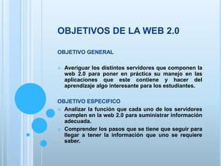 OBJETIVOS DE LA WEB 2.0
OBJETIVO GENERAL
 Averiguar los distintos servidores que componen la
web 2.0 para poner en práctica su manejo en las
aplicaciones que este contiene y hacer del
aprendizaje algo interesante para los estudiantes.
OBJETIVO ESPECIFICO
 Analizar la función que cada uno de los servidores
cumplen en la web 2.0 para suministrar información
adecuada.
 Comprender los pasos que se tiene que seguir para
llegar a tener la información que uno se requiere
saber.
 