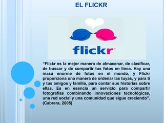 EL FLICKR
“Flickr es la mejor manera de almacenar, de clasificar,
de buscar y de compartir tus fotos en línea. Hay una
masa enorme de fotos en el mundo, y Flickr
proporciona una manera de ordenar las tuyas, y para ti
y tus amigos y familia, para contar sus historias sobre
ellas. Es en esencia un servicio para compartir
fotografías combinando innovaciones tecnológicas,
una red social y una comunidad que sigue creciendo”.
(Cabrera, 2005)
 