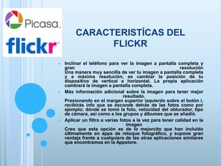 CARACTERISTÍCAS DEL
FLICKR
 Inclinar el teléfono para ver la imagen a pantalla completa y
gran resolución
Una manera muy sencilla de ver tu imagen a pantalla completa
y a máxima resolución, es cambiar la posición de tu
dispositivo de vertical a horizontal. La propia aplicación
cambiará la imagen a pantalla completa.
 Más información adicional sobre la imagen para tener mejor
resultado.
Presionando en el margen superior izquierdo sobre el botón i,
recibirás info que se esconde detrás de las fotos como por
ejemplo; dónde se tomó la foto, velocidad del obturador, tipo
de cámara, así como a los grupos y álbumes que se añadió.
 Aplicar un filtro a varias fotos a la vez para tener calidad en la
imagen
Creo que esta opción es de lo mejorcito que han incluido
últimamente en apps de retoque fotográfico, y supone gran
ventaja frente a cualquiera de las otras aplicaciones similares
que encontramos en la Appstore.
 