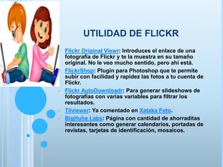 UTILIDAD DE FLICKR
 Flickr Original Viewr: Introduces el enlace de una
fotografía de Flickr y te la muestra en su tamaño
original. No le veo mucho sentido, pero ahí está.
 FlickrShop: Plugin para Photoshop que te permite
subir con facilidad y rapidez las fotos a tu cuenta de
Flickr.
 Flickr AutoDownloadr: Para generar slideshows de
fotografías con varias variables para filtrar los
resultados.
 Tilviewer: Ya comentado en Xataka Foto.
 BigHuhe Labs: Página con cantidad de ahorraditas
interesantes como generar calendarios, portadas de
revistas, tarjetas de identificación, mosaicos.
 