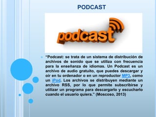 PODCAST
 “Podcast: se trata de un sistema de distribución de
archivos de sonido que se utiliza con frecuencia
para la enseñanza de idiomas. Un Podcast es un
archivo de audio gratuito, que puedes descargar y
oír en tu ordenador o en un reproductor MP3, como
un iPod. Los archivos se distribuyen mediante un
archivo RSS, por lo que permite subscribirse y
utilizar un programa para descargarlo y escucharlo
cuando el usuario quiera.” (Moscoso, 2013)
 