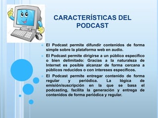 CARACTERÍSTICAS DEL
PODCAST
 El Podcast permite difundir contenidos de forma
simple sobre la plataforma web en audio.
 El Podcast permite dirigirse a un público específico
o bien delimitado: Gracias a la naturaleza de
Internet es posible alcanzar de forma cercana a
públicos reducidos o con intereses específicos.
 El Podcast permite entregar contenido de forma
regular y periódica. La lógica de
emisión/suscripción en la que se basa el
podcasting, facilita la generación y entrega de
contenidos de forma periódica y regular.
 