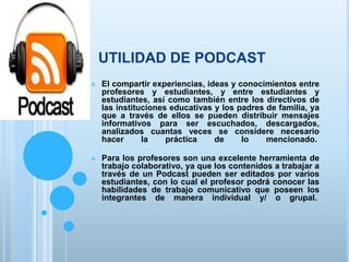 UTILIDAD DE PODCAST
 El compartir experiencias, ideas y conocimientos entre
profesores y estudiantes, y entre estudiantes y
estudiantes, así como también entre los directivos de
las instituciones educativas y los padres de familia, ya
que a través de ellos se pueden distribuir mensajes
informativos para ser escuchados, descargados,
analizados cuantas veces se considere necesario
hacer la práctica de lo mencionado.
 Para los profesores son una excelente herramienta de
trabajo colaborativo, ya que los contenidos a trabajar a
través de un Podcast pueden ser editados por varios
estudiantes, con lo cual el profesor podrá conocer las
habilidades de trabajo comunicativo que poseen los
integrantes de manera individual y/ o grupal.
 