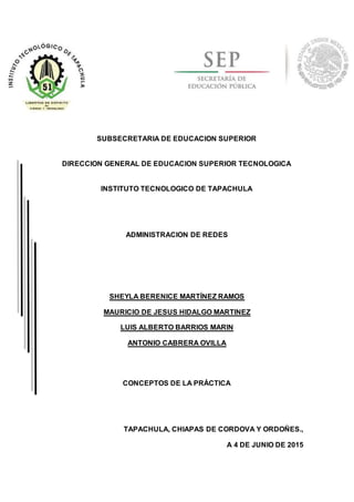 SUBSECRETARIA DE EDUCACION SUPERIOR
DIRECCION GENERAL DE EDUCACION SUPERIOR TECNOLOGICA
INSTITUTO TECNOLOGICO DE TAPACHULA
ADMINISTRACION DE REDES
SHEYLA BERENICE MARTÍNEZ RAMOS
MAURICIO DE JESUS HIDALGO MARTINEZ
LUIS ALBERTO BARRIOS MARIN
ANTONIO CABRERA OVILLA
CONCEPTOS DE LA PRÁCTICA
TAPACHULA, CHIAPAS DE CORDOVA Y ORDOÑES.,
A 4 DE JUNIO DE 2015
 